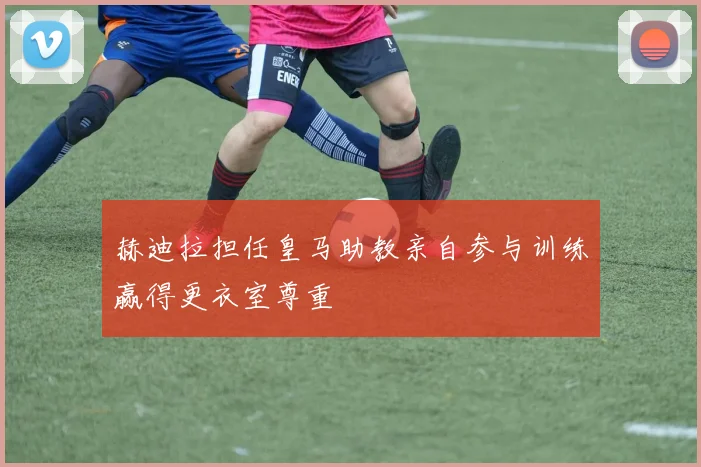赫迪拉担任皇马助教亲自参与训练赢得更衣室尊重