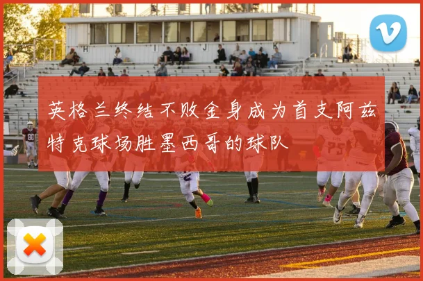 英格兰终结不败金身成为首支阿兹特克球场胜墨西哥的球队