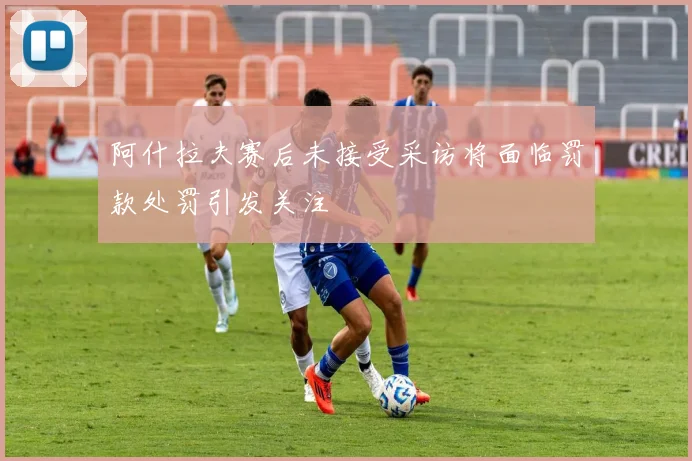 阿什拉夫赛后未接受采访将面临罚款处罚引发关注