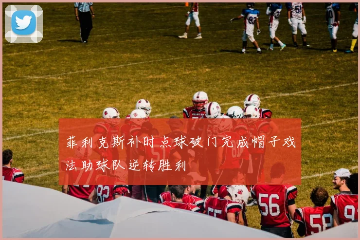 菲利克斯补时点球破门完成帽子戏法助球队逆转胜利