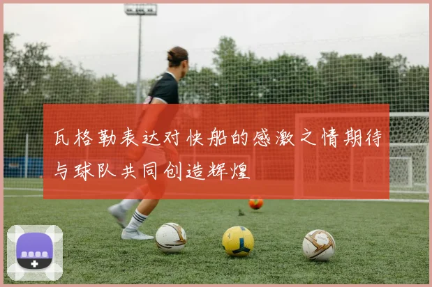 瓦格勒表达对快船的感激之情期待与球队共同创造辉煌
