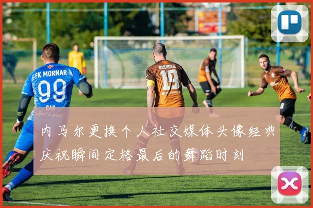内马尔更换个人社交媒体头像经典庆祝瞬间定格最后的舞蹈时刻