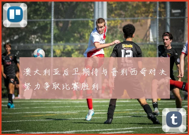 澳大利亚后卫期待与普利西奇对决努力争取比赛胜利