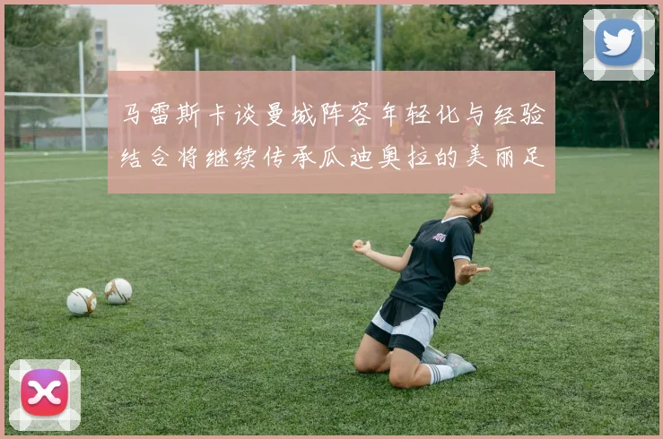 马雷斯卡谈曼城阵容年轻化与经验结合将继续传承瓜迪奥拉的美丽足球理念