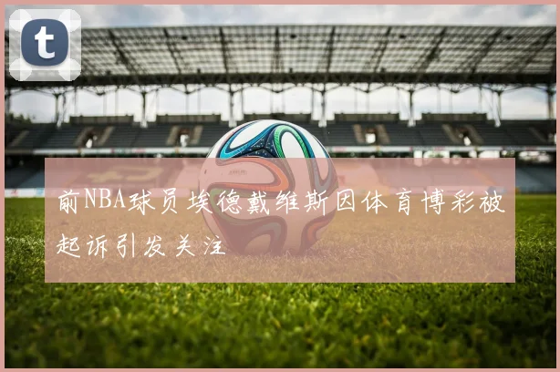 前NBA球员埃德戴维斯因体育博彩被起诉引发关注