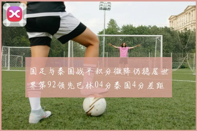 国足与泰国战平积分微降仍稳居世界第92领先巴林04分泰国4分差距