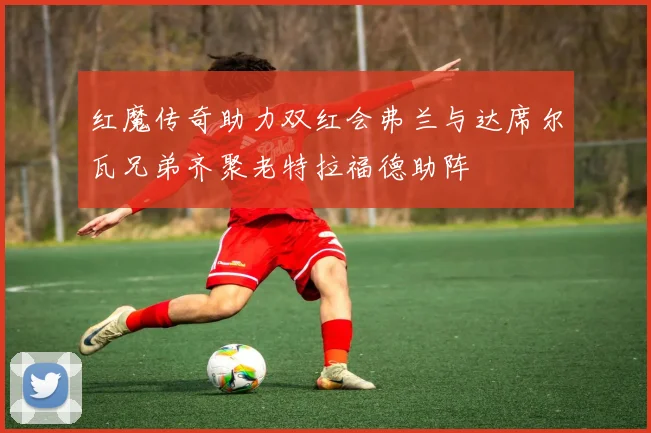 红魔传奇助力双红会弗兰与达席尔瓦兄弟齐聚老特拉福德助阵