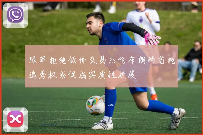 绿军拒绝低价交易杰伦布朗两首轮选秀权或促成实质性进展