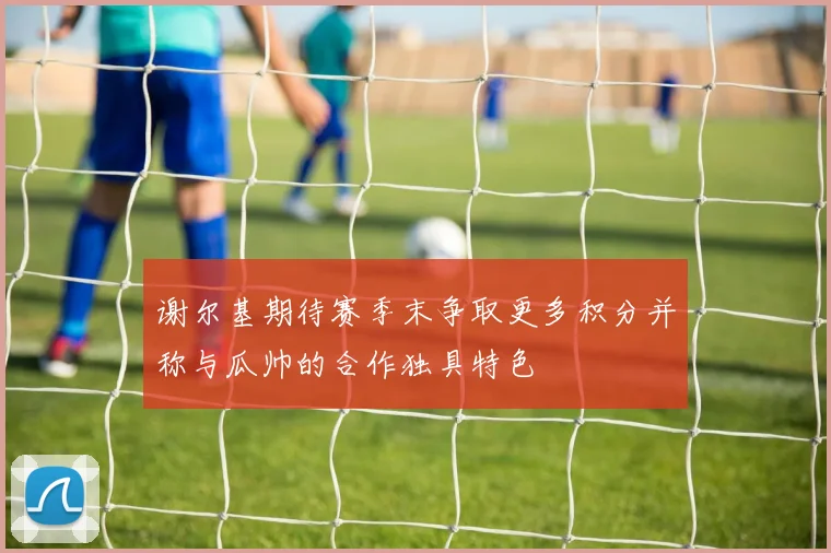 谢尔基期待赛季末争取更多积分并称与瓜帅的合作独具特色
