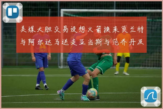 美媒大胆交易设想火箭换来莫兰特与阿尔达马送走亚当斯与范乔丹及两个选秀权