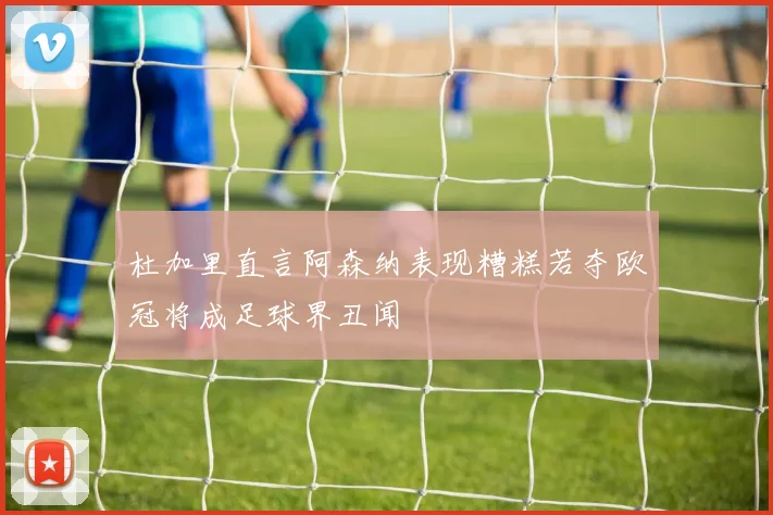 杜加里直言阿森纳表现糟糕若夺欧冠将成足球界丑闻