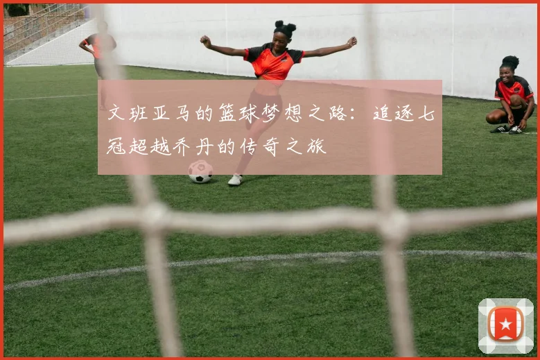 文班亚马的篮球梦想之路：追逐七冠超越乔丹的传奇之旅