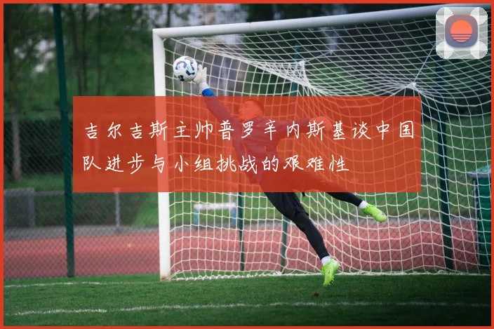 吉尔吉斯主帅普罗辛内斯基谈中国队进步与小组挑战的艰难性