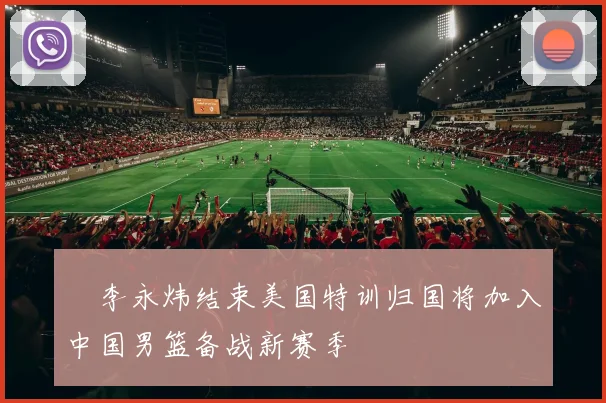 偰李永炜结束美国特训归国将加入中国男篮备战新赛季