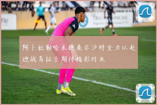 阿卜杜勒哈米德表示沙特全力以赴迎战乌拉圭期待精彩对决