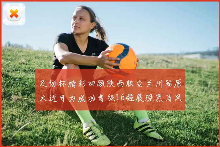足协杯精彩回顾陕西联合兰州陇原大连可为成功晋级16强展现黑马风采