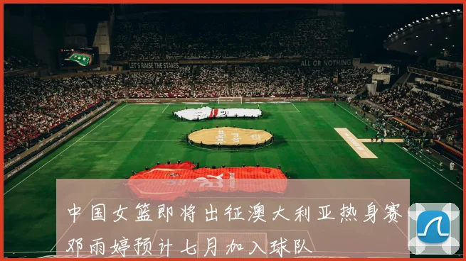 中国女篮即将出征澳大利亚热身赛邓雨婷预计七月加入球队