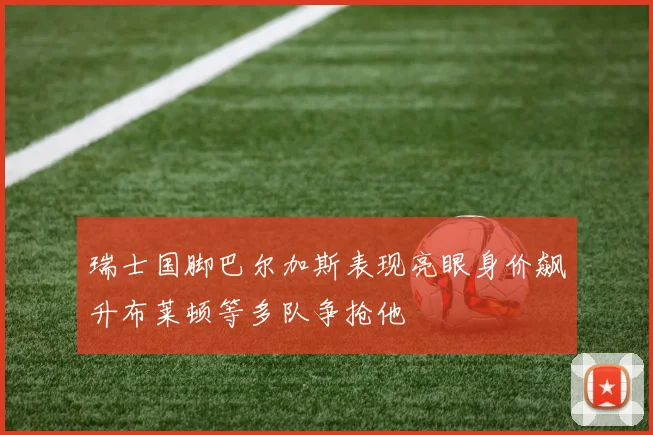 瑞士国脚巴尔加斯表现亮眼身价飙升布莱顿等多队争抢他