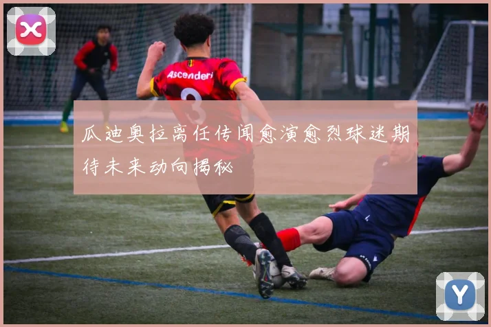 瓜迪奥拉离任传闻愈演愈烈球迷期待未来动向揭秘