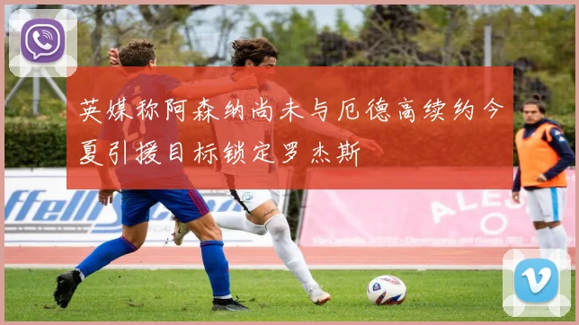 英媒称阿森纳尚未与厄德高续约今夏引援目标锁定罗杰斯