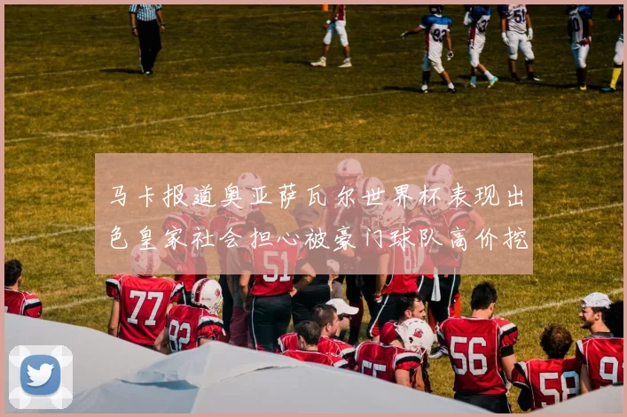 马卡报道奥亚萨瓦尔世界杯表现出色皇家社会担心被豪门球队高价挖角
