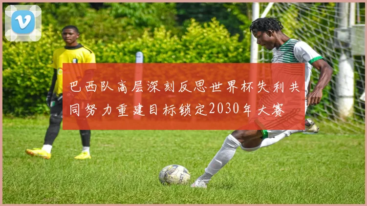 巴西队高层深刻反思世界杯失利共同努力重建目标锁定2030年大赛
