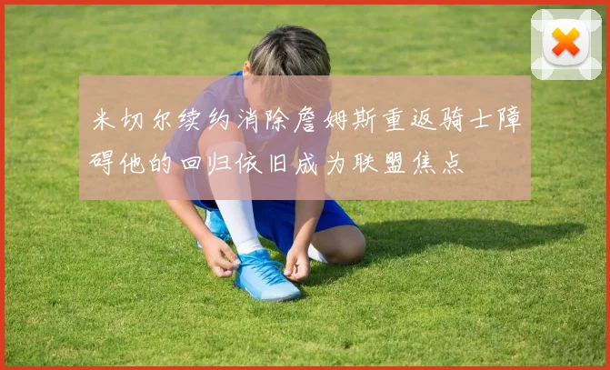 米切尔续约消除詹姆斯重返骑士障碍他的回归依旧成为联盟焦点