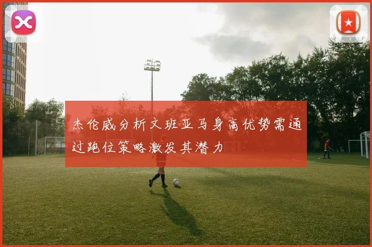 杰伦威分析文班亚马身高优势需通过跑位策略激发其潜力