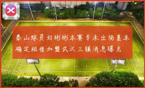 泰山球员刘彬彬本赛季未出场基本确定租借加盟武汉三镇消息曝光