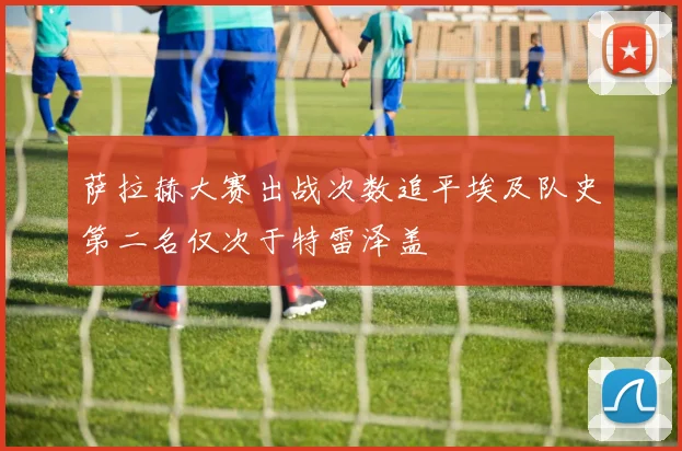 萨拉赫大赛出战次数追平埃及队史第二名仅次于特雷泽盖