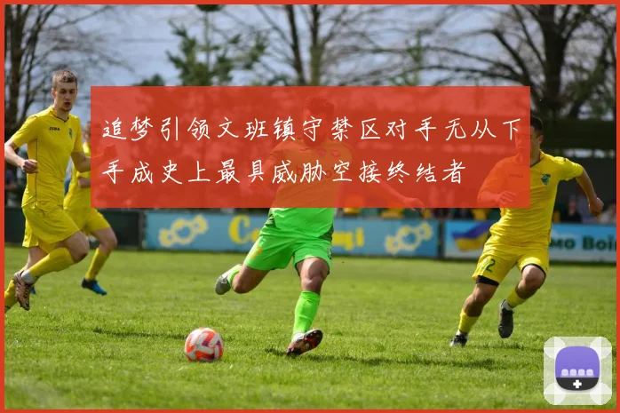 追梦引领文班镇守禁区对手无从下手成史上最具威胁空接终结者